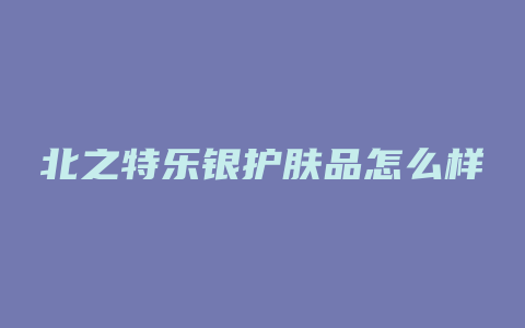 北之特乐银护肤品怎么样