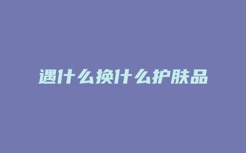 遇什么换什么护肤品