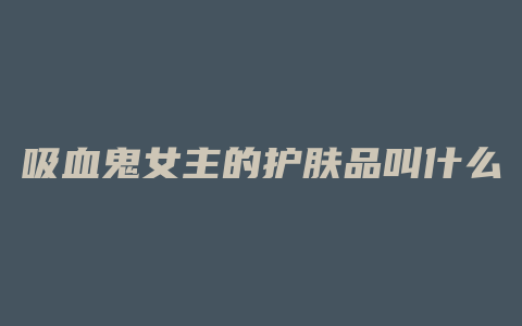 吸血鬼女主的护肤品叫什么