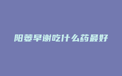 阳萎早谢吃什么药最好