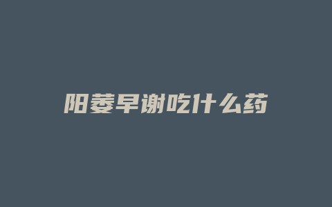 阳萎早谢吃什么药