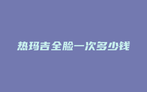 热玛吉全脸一次多少钱