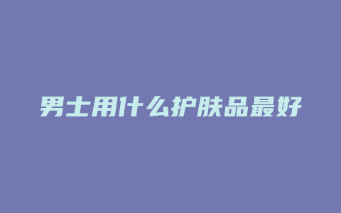 男士用什么护肤品最好