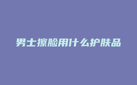 男士擦脸用什么护肤品